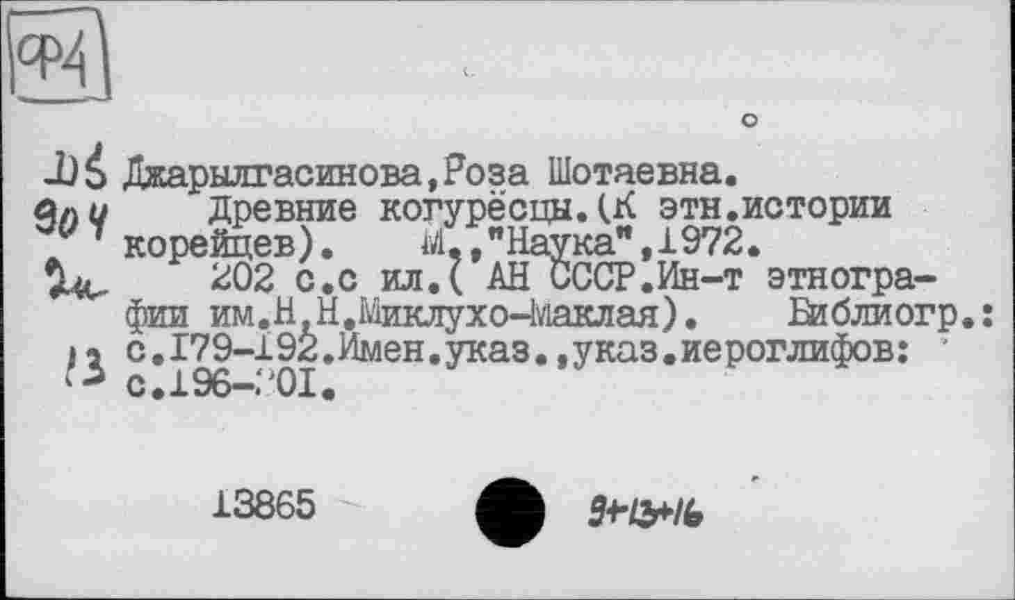 ﻿о
J)à Джарылгасинова,Роза Шотаевна.
Древние когурёсцыДК этн.истории f корейцев ).	iA,, " Наука”, 1972.
202 с.с ил.( АН СССР.Ин-т этнографии им. НН,Миклухо-Маклая).	Библиогр
с.179-192.Имен.указ.,указ.иероглифов: ’ к с.190—• 01.
13865
